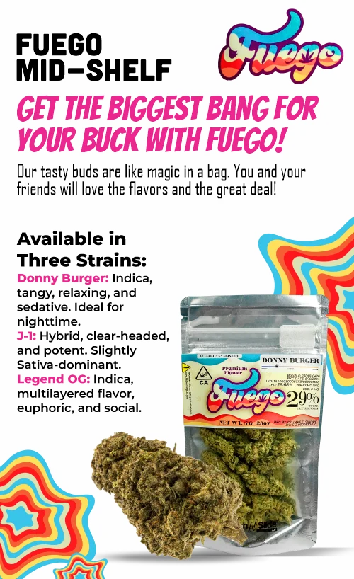 Get the biggest bang for your buck with Fuego! Our tasty buds are like magic in a bag. You and your friends will love the flavors and the great deal! Available in three strains: Donny Burger: Indica, tangy, relaxing and sedative, ideal for night time. 3-1: Hybrid, clear-headed, and potent. Slightly Sativa-dominant. Legend OG: Indica, multilayered flavor, euphoric, and social.
