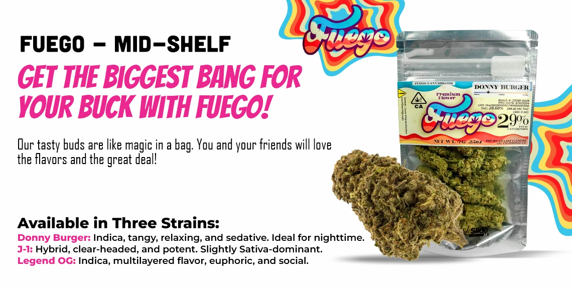 Get the biggest bang for your buck with Fuego! Our tasty buds are like magic in a bag. You and your friends will love the flavors and the great deal! Available in three strains: Donny Burger: Indica, tangy, relaxing and sedative, ideal for night time. 3-1: Hybrid, clear-headed, and potent. Slightly Sativa-dominant. Legend OG: Indica, multilayered flavor, euphoric, and social.