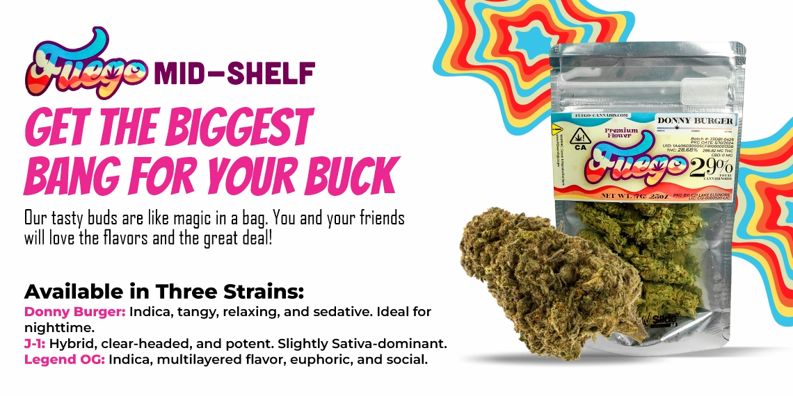 Get the biggest bang for your buck with Fuego! Our tasty buds are like magic in a bag. You and your friends will love the flavors and the great deal! Available in three strains: Donny Burger: Indica, tangy, relaxing and sedative, ideal for night time. 3-1: Hybrid, clear-headed, and potent. Slightly Sativa-dominant. Legend OG: Indica, multilayered flavor, euphoric, and social.