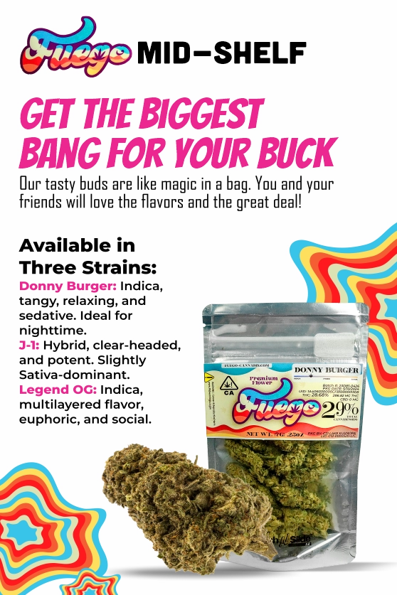 Get the biggest bang for your buck with Fuego! Our tasty buds are like magic in a bag. You and your friends will love the flavors and the great deal! Available in three strains: Donny Burger: Indica, tangy, relaxing and sedative, ideal for night time. 3-1: Hybrid, clear-headed, and potent. Slightly Sativa-dominant. Legend OG: Indica, multilayered flavor, euphoric, and social.